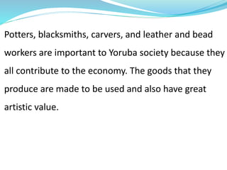 Potters, blacksmiths, carvers, and leather and bead
workers are important to Yoruba society because they
all contribute to the economy. The goods that they
produce are made to be used and also have great
artistic value.
 