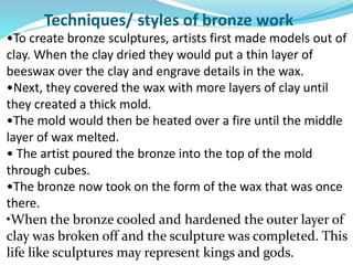 Techniques/ styles of bronze work
•To create bronze sculptures, artists first made models out of
clay. When the clay dried they would put a thin layer of
beeswax over the clay and engrave details in the wax.
•Next, they covered the wax with more layers of clay until
they created a thick mold.
•The mold would then be heated over a fire until the middle
layer of wax melted.
• The artist poured the bronze into the top of the mold
through cubes.
•The bronze now took on the form of the wax that was once
there.
•When the bronze cooled and hardened the outer layer of
clay was broken off and the sculpture was completed. This
life like sculptures may represent kings and gods.
 