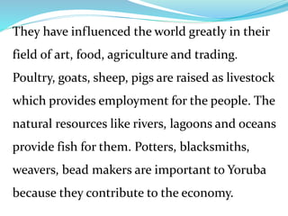 They have influenced the world greatly in their
field of art, food, agriculture and trading.
Poultry, goats, sheep, pigs are raised as livestock
which provides employment for the people. The
natural resources like rivers, lagoons and oceans
provide fish for them. Potters, blacksmiths,
weavers, bead makers are important to Yoruba
because they contribute to the economy.
 