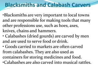 Blacksmiths and Calabash Carvers
•Blacksmiths are very important to local towns
and are responsible for making tools that many
other professions use, such as hoes, axes,
knives, chains and hammers.
• Calabashes (dried gourds) are carved by men
and are used to serve food or drink.
• Goods carried to markets are often carved
from calabashes. They are also used as
containers for storing medicines and food.
•Calabashes are also carved into musical rattles.
 