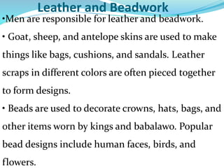 Leather and Beadwork
•Men are responsible for leather and beadwork.
• Goat, sheep, and antelope skins are used to make
things like bags, cushions, and sandals. Leather
scraps in different colors are often pieced together
to form designs.
• Beads are used to decorate crowns, hats, bags, and
other items worn by kings and babalawo. Popular
bead designs include human faces, birds, and
flowers.
 