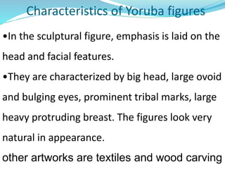 Characteristics of Yoruba figures
•In the sculptural figure, emphasis is laid on the
head and facial features.
•They are characterized by big head, large ovoid
and bulging eyes, prominent tribal marks, large
heavy protruding breast. The figures look very
natural in appearance.
other artworks are textiles and wood carving
 