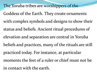 The Yoruba tribes are worshippers of the
Goddess of the Earth. They create ornaments
with complex symbols and designs to show their
status and beliefs. Ancient ritual procedures of
elevation and separation are central in Yoruba
beliefs and practices, many of the rituals are still
practiced today. For instance, at particular
moments the feet of a ruler or chief must not be
in contact with the earth.
 