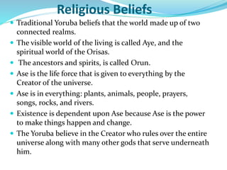 Religious Beliefs
 Traditional Yoruba beliefs that the world made up of two
connected realms.
 The visible world of the living is called Aye, and the
spiritual world of the Orisas.
 The ancestors and spirits, is called Orun.
 Ase is the life force that is given to everything by the
Creator of the universe.
 Ase is in everything: plants, animals, people, prayers,
songs, rocks, and rivers.
 Existence is dependent upon Ase because Ase is the power
to make things happen and change.
 The Yoruba believe in the Creator who rules over the entire
universe along with many other gods that serve underneath
him.
 