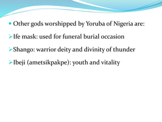  Other gods worshipped by Yoruba of Nigeria are:
Ife mask: used for funeral burial occasion
Shango: warrior deity and divinity of thunder
Ibeji (ametsikpakpe): youth and vitality
 