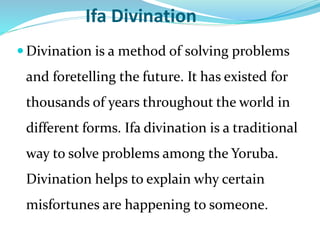 Ifa Divination
 Divination is a method of solving problems
and foretelling the future. It has existed for
thousands of years throughout the world in
different forms. Ifa divination is a traditional
way to solve problems among the Yoruba.
Divination helps to explain why certain
misfortunes are happening to someone.
 