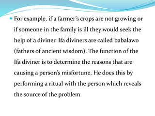  For example, if a farmer’s crops are not growing or
if someone in the family is ill they would seek the
help of a diviner. Ifa diviners are called babalawo
(fathers of ancient wisdom). The function of the
Ifa diviner is to determine the reasons that are
causing a person’s misfortune. He does this by
performing a ritual with the person which reveals
the source of the problem.
 