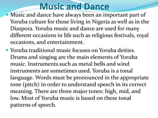 Music and Dance
 Music and dance have always been an important part of
Yoruba culture for those living in Nigeria as well as in the
Diaspora. Yoruba music and dance are used for many
different occasions in life such as religious festivals, royal
occasions, and entertainment.
 Yoruba traditional music focuses on Yoruba deities.
Drums and singing are the main elements of Yoruba
music. Instruments such as metal bells and wind
instruments are sometimes used. Yoruba is a tonal
language. Words must be pronounced in the appropriate
tone (pitch) in order to understand speech in its correct
meaning. There are three major tones: high, mid, and
low. Most of Yoruba music is based on these tonal
patterns of speech.
 