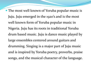  The most well known of Yoruba popular music is
Juju. Juju emerged in the 1920’s and is the most
well known form of Yoruba popular music in
Nigeria. Juju has its roots in traditional Yoruba
drum based music. Juju is dance music played by
large ensembles centered around guitars and
drumming. Singing is a major part of Juju music
and is inspired by Yoruba poetry, proverbs, praise
songs, and the musical character of the language.
 
