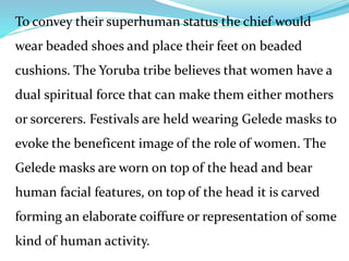 To convey their superhuman status the chief would
wear beaded shoes and place their feet on beaded
cushions. The Yoruba tribe believes that women have a
dual spiritual force that can make them either mothers
or sorcerers. Festivals are held wearing Gelede masks to
evoke the beneficent image of the role of women. The
Gelede masks are worn on top of the head and bear
human facial features, on top of the head it is carved
forming an elaborate coiffure or representation of some
kind of human activity.
 