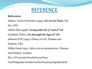 REFERENCE
References
Adams, Laurie Schneider (1999), Art Across Time, Vol.
1&2, USA.
Gilbert Rita (1998), Living with Art 3rd and 5th Ed.
Gardener, Helen, Art through the Ages 9th Ed.
Johnson H.W (1997), History of Art, Thames and
Hudson, USA.
Willet Frank (1971), Africa Art an introduction, Thomas
and Hudson, London.
file:///D:/yoruba/Yoruba%20art%20-
%20Wikipedia,%20the%20free%20encyclopedia.html
 