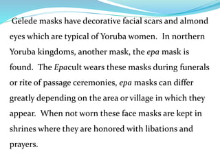 Gelede masks have decorative facial scars and almond
eyes which are typical of Yoruba women. In northern
Yoruba kingdoms, another mask, the epa mask is
found. The Epacult wears these masks during funerals
or rite of passage ceremonies, epa masks can differ
greatly depending on the area or village in which they
appear. When not worn these face masks are kept in
shrines where they are honored with libations and
prayers.
 