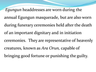 Egungun headdresses are worn during the
annual Egungun masquerade, but are also worn
during funerary ceremonies held after the death
of an important dignitary and in initiation
ceremonies. They are representative of heavenly
creatures, known as Ara Orun, capable of
bringing good fortune or punishing the guilty.
 