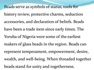 Beads serve as symbols of status, tools for
history review, protective charms, seduction
accessories, and declaration of beliefs. Beads
have been a trade item since early times. The
Yoruba of Nigeria were some of the earliest
makers of glass beads in the region. Beads can
represent temperament, empowerment, desire,
wealth, and well-being. When threaded together
beads stand for unity and togetherness.
 