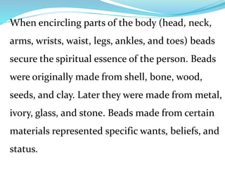When encircling parts of the body (head, neck,
arms, wrists, waist, legs, ankles, and toes) beads
secure the spiritual essence of the person. Beads
were originally made from shell, bone, wood,
seeds, and clay. Later they were made from metal,
ivory, glass, and stone. Beads made from certain
materials represented specific wants, beliefs, and
status.
 