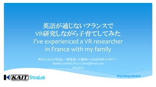 英語が通じないフランスで
VR研究しながら子育てしてみた
I’ve experienced a VR researcher
in France with my family
外のニコニコ学会β 〜研究者って海外いったほうがいいの？〜
Akihiko SHIRAI, Ph.D / shirai@mail.com
2015/4/25
 