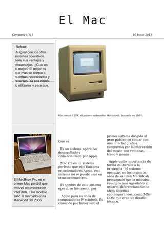 El Mac
Company's Y.J.I 16 Junio 2013
Macintosh 128K, el primer ordenador Macintosh, lanzado en 1984.
Que es
Es un sistema operativo
desarrollado y
comercializado por Apple.
Mac OS es un sistema
perfecto que sólo funciona
en ordenadores Apple, este
sistema no se puede usar en
otros ordenadores.
El nombre de este sistema
operativo fue creado por
Apple para su línea de
computadoras Macintosh. Es
conocido por haber sido el
primer sistema dirigido al
gran público en contar con
una interfaz gráfica
compuesta por la interacción
del mouse con ventanas,
Icono y menús
Apple quitó importancia de
forma deliberada a la
existencia del sistema
operativo en los primeros
años de su línea Macintosh
procurando que la máquina
resultara más agradable al
usuario, diferenciándolo de
otros sistemas
contemporáneos, como MS-
DOS, que eran un desafío
técnico.
El MacBook Pro es el
primer Mac portátil que
incluyó un procesador
Intel X86. Este modelo
salió al mercado en la
Macworld del 2006
Refran:
Al igual que los otros
sistemas operativos
tiene sus ventajas y
desventajas. ¿Cuál es
el mejor? El mejor es
que mas se acople a
nuestras necesidades y
recursos. Ya sea donde
lo utilizaras y para que.
 