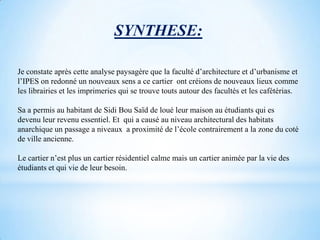 SYNTHESE:

Je constate après cette analyse paysagère que la faculté d’architecture et d’urbanisme et
l’IPES on redonné un nouveaux sens a ce cartier ont créions de nouveaux lieux comme
les librairies et les imprimeries qui se trouve touts autour des facultés et les cafétérias.

Sa a permis au habitant de Sidi Bou Saïd de loué leur maison au étudiants qui es
devenu leur revenu essentiel. Et qui a causé au niveau architectural des habitats
anarchique un passage a niveaux a proximité de l’école contrairement a la zone du coté
de ville ancienne.

Le cartier n’est plus un cartier résidentiel calme mais un cartier animée par la vie des
étudiants et qui vie de leur besoin.
 