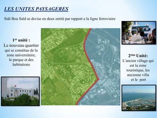LES UNITES PAYSAGERES
Sidi Bou Saïd se devise en deux entité par rapport a la ligne ferroviaire




    1er unité :
Le nouveau quartier
qui se constitue de la
 zone universitaire,                                                           2éme Unité:
  le parque et des                                                          L’ancien village qui
     habitations                                                                est la zone
                                                                              touristique, les
                                                                               ancienne villa
                                                                                 et le port
 