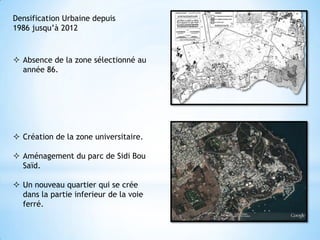 Densification Urbaine depuis
1986 jusqu’à 2012



 Absence de la zone sélectionné au
  année 86.




 Création de la zone universitaire.

 Aménagement du parc de Sidi Bou
  Saïd.

 Un nouveau quartier qui se crée
  dans la partie inferieur de la voie
  ferré.
 