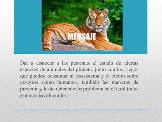 MENSAJE
Dar a conocer a las personas el estado de ciertas
especies de animales del planeta, junto con los riegos
que pueden ocasionar al ecosistema y el efecto sobre
nosotros como humanos, también las maneras de
prevenir y hasta detener este problema en el cual todos
estamos involucrados.
 