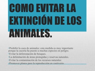 COMO EVITAR LA
EXTINCIÓN DE LOS
ANIMALES.
•Prohibir la caza de animales: esta medida es muy importante
porque la cacería ha puesto a muchas especies en peligro.
•Evitar la deforestación de bosques.
•La delimitación de áreas protegidas y reservas naturales.
•Evitar la contaminación de los recursos naturales:
•Promover planes para la reproducción en cautiverio.
 