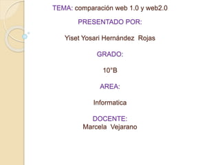 TEMA: comparación web 1.0 y web2.0 
PRESENTADO POR: 
Yiset Yosari Hernández Rojas 
GRADO: 
10°B 
AREA: 
Informatica 
DOCENTE: 
Marcela Vejarano 
 