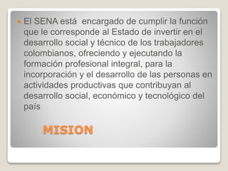 MISION
 El SENA está encargado de cumplir la función
que le corresponde al Estado de invertir en el
desarrollo social y técnico de los trabajadores
colombianos, ofreciendo y ejecutando la
formación profesional integral, para la
incorporación y el desarrollo de las personas en
actividades productivas que contribuyan al
desarrollo social, económico y tecnológico del
país
 
