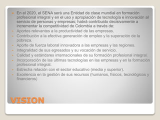 VISION
 En el 2020, el SENA será una Entidad de clase mundial en formación
profesional integral y en el uso y apropiación de tecnología e innovación al
servicio de personas y empresas; habrá contribuido decisivamente a
incrementar la competitividad de Colombia a través de:
• Aportes relevantes a la productividad de las empresas.
• Contribución a la efectiva generación de empleo y la superación de la
pobreza.
• Aporte de fuerza laboral innovadora a las empresas y las regiones.
• Integralidad de sus egresados y su vocación de servicio.
• Calidad y estándares internacionales de su formación profesional integral.
• Incorporación de las últimas tecnologías en las empresas y en la formación
profesional integral.
• Estrecha relación con el sector educativo (media y superior).
• Excelencia en la gestión de sus recursos (humanos, físicos, tecnológicos y
financieros)
 