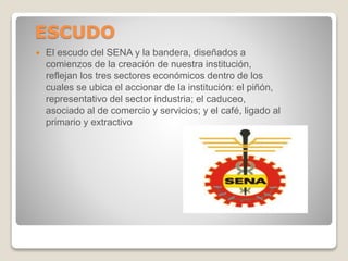 ESCUDO
 El escudo del SENA y la bandera, diseñados a
comienzos de la creación de nuestra institución,
reflejan los tres sectores económicos dentro de los
cuales se ubica el accionar de la institución: el piñón,
representativo del sector industria; el caduceo,
asociado al de comercio y servicios; y el café, ligado al
primario y extractivo
 