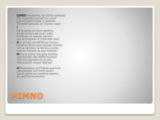 HIMNO
 COROEstudiantes del SENA adelante
Por Colombia luchad con amor
Con el ánimo noble y radiante
Transformémosla en mundo mejor
 I
 De la patria el futuro destino,
en las manos del joven está,
el trabajo es seguro camino,
que el progreso a Colombia dará.
 IIEn la forja del SENA se forman,
hombres libres que anhelan triunfar,
con la ciencia y la técnica unidas,
nuevos rumbos de paz trazarán.
 IIIHoy la patria nos grita sentida,
¡estudiantes del SENA triunfad!
solo así lograréis en la vida,
más justicia, mayor libertad.
IVAvancemos con fuerza guerrera,
¡estudiantes con firme tesón!
que la patria en nosotros espera,
su pacífica revolución.
 