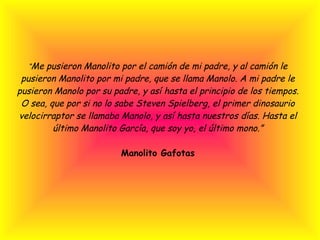 “ Me pusieron Manolito por el camión de mi padre, y al camión le pusieron Manolito por mi padre, que se llama Manolo. A mi padre le pusieron Manolo por su padre, y así hasta el principio de los tiempos. O sea, que por si no lo sabe Steven Spielberg, el primer dinosaurio velocirraptor se llamaba Manolo, y así hasta nuestros días. Hasta el último Manolito García, que soy yo, el último mono.”   Manolito Gafotas 
