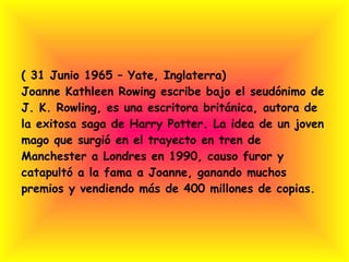 ( 31 Junio 1965 – Yate, Inglaterra) Joanne Kathleen Rowing escribe bajo el seudónimo de J. K. Rowling, es una escritora británica, autora de la exitosa saga de Harry Potter. La idea de un joven mago que surgió en el trayecto en tren de Manchester a Londres en 1990, causo furor y catapultó a la fama a Joanne, ganando muchos premios y vendiendo más de 400 millones de copias. 
