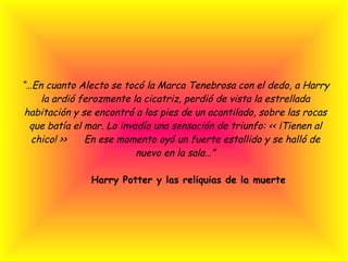 “… En cuanto Alecto se tocó la Marca Tenebrosa con el dedo, a Harry la ardió ferozmente la cicatriz, perdió de vista la estrellada habitación y se encontró a los pies de un acantilado, sobre las rocas que batía el mar. Lo invadía una sensación de triunfo: << ¡Tienen al chico! >>      En ese momento oyó un fuerte estallido y se halló de nuevo en la sala…”   Harry Potter y las reliquias de la muerte 
