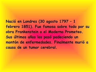 Nació en Londres (30 agosto 1797 – 1 febrero 1851). Fue famosa sobre todo por su obra Frankenstein o el Moderno Prometeo. Sus últimos años los pasó padeciendo un montón de enfermedades. Finalmente murió a causa de un tumor cerebral. 