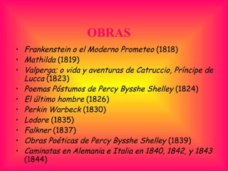 OBRAS Frankenstein o el Moderno Prometeo  (1818)  Mathilda  (1819)  Valperga; o vida y aventuras de Catruccio, Príncipe de Lucca  (1823)  Poemas Póstumos de Percy Bysshe Shelley  (1824)  El último hombre  (1826)  Perkin Warbeck  (1830)  Lodore  (1835)  Falkner  (1837)  Obras Poéticas de Percy Bysshe Shelley  (1839)  Caminatas en Alemania e Italia en 1840, 1842, y 1843  (1844)  