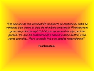 "¡He aquí una de mis víctimas! En su muerte se consuma mi ansia de venganza y se cierra el cielo de mi mísera existencia. ¡Frankenstein, generoso y devoto espíritu! ¿Acaso me servirá de algo pedirte perdón? Yo, que sin consideración a nada ni a nadie destruí a tus seres queridos... ¡Pero ya estás frío y no puedes responderme!"  Frankenstein. 