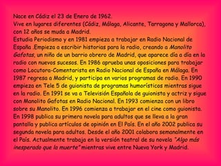 Nace en Cádiz el 23 de Enero de 1962. Vive en lugares diferentes (Cádiz, Málaga, Alicante, Tarragona y Mallorca), con 12 años se muda a Madrid. Estudia Periodismo y en 1981 empieza a trabajar en Radio Nacional de España .Empieza a escribir historias para la radio, creando a  Manolito Gafotas , un niño de un barrio obrero de Madrid, que aparece día a día en la radio con nuevos sucesos. En 1986 aprueba unas oposiciones para trabajar como Locutora-Comentarista en Radio Nacional de España en Málaga. En 1987 regresa a Madrid, y participa en varios programas de radio. En 1990 empieza en Tele 5 de guionista de programas humorísticos mientras sigue en la radio. En 1991 se va a Televisión Española de guionista y actriz y sigue con Manolito Gafotas en Radio Nacional. En 1993 comienza con un libro sobre su Manolito. En 1996 comienza a trabajar en el cine como guionista. En 1998 publica su primera novela para adultos que se lleva a la gran pantalla y publica artículos de opinión en El País. En el año 2002 publica su segunda novela para adultos. Desde el año 2001 colabora semanalmente en el País. Actualmente trabaja en la versión teatral de su novela  “Algo más   inesperado que la muerte”  mientras vive entre Nueva York y Madrid. 