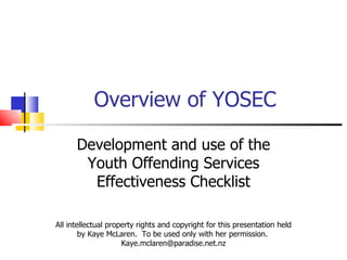 Overview of YOSEC Development and use of the Youth Offending Services Effectiveness Checklist All intellectual property rights and copyright for this presentation held by Kaye McLaren.  To be used only with her permission.  [email_address] 