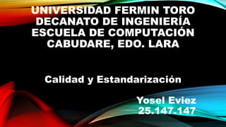 UNIVERSIDAD FERMIN TORO
DECANATO DE INGENIERÍA
ESCUELA DE COMPUTACIÓN
CABUDARE, EDO. LARA
Calidad y Estandarización
Yosel Eviez
25.147.147
 