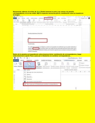 Nuevamente volemos al archivo de Word Donde tenemos la carta y nos vamos a la pestaña
correspondencia, no se nos olvide dejar lo espacios necesarios para la combinación como se muestra en
la imagen:
Dentro de la pestaña correspondencia seleccionamos iniciar combinación de correspondencia y luego
seleccionamos la opción Paso a paso por el Asistente ara combinar correspondencia…
 