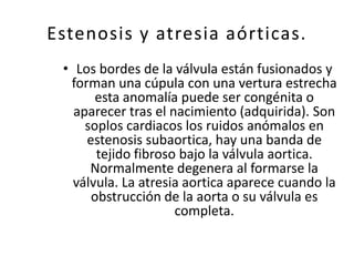 Estenosis y atresia aórticas.
 • Los bordes de la válvula están fusionados y
  forman una cúpula con una vertura estrecha
       esta anomalía puede ser congénita o
   aparecer tras el nacimiento (adquirida). Son
     soplos cardiacos los ruidos anómalos en
     estenosis subaortica, hay una banda de
       tejido fibroso bajo la válvula aortica.
      Normalmente degenera al formarse la
   válvula. La atresia aortica aparece cuando la
      obstrucción de la aorta o su válvula es
                     completa.
 