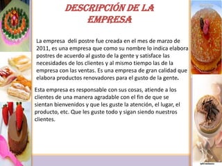 DESCRIPCIÓN DE LA EMPRESALa empresa  deli postre fue creada en el mes de marzo de 2011, es una empresa que como su nombre lo indica elabora postres de acuerdo al gusto de la gente y satisface las necesidades de los clientes y al mismo tiempo las de la empresa con las ventas. Es una empresa de gran calidad que elabora productos renovadores para el gusto de la gente.Esta empresa es responsable con sus cosas, atiende a los clientes de una manera agradable con el fin de que se sientan bienvenidos y que les guste la atención, el lugar, el producto, etc. Que les guste todo y sigan siendo nuestros clientes.