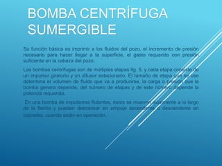 BOMBA CENTRÍFUGA
SUMERGIBLE
Su función básica es imprimir a los fluidos del pozo, el incremento de presión
necesario para hacer llegar a la superficie, el gasto requerido con presión
suficiente en la cabeza del pozo.
Las bombas centrífugas son de múltiples etapas fig. 5, y cada etapa consiste de
un impulsor giratorio y un difusor estacionario. El tamaño de etapa que se use
determina el volumen de fluido que va a producirse, la carga o presión que la
bomba genera depende, del número de etapas y de este número depende la
potencia requerida.
En una bomba de impulsores flotantes, éstos se mueven axialmente a lo largo
de la flecha y pueden descansar en empuje ascendente o descendente en
cojinetes, cuando están en operación.
 