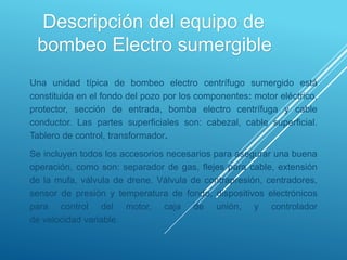 Descripción del equipo de
bombeo Electro sumergible
Una unidad típica de bombeo electro centrífugo sumergido está
constituida en el fondo del pozo por los componentes: motor eléctrico,
protector, sección de entrada, bomba electro centrífuga y cable
conductor. Las partes superficiales son: cabezal, cable superficial.
Tablero de control, transformador.
Se incluyen todos los accesorios necesarios para asegurar una buena
operación, como son: separador de gas, flejes para cable, extensión
de la mufa, válvula de drene. Válvula de contrapresión, centradores,
sensor de presión y temperatura de fondo, dispositivos electrónicos
para control del motor, caja de unión, y controlador
de velocidad variable.
 