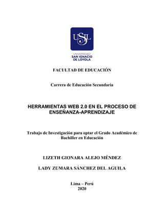 FACULTAD DE EDUCACIÓN
Carrera de Educación Secundaria
HERRAMIENTAS WEB 2.0 EN EL PROCESO DE
ENSEÑANZA-APRENDIZAJE
Trabajo de Investigación para optar el Grado Académico de
Bachiller en Educación
LIZETH GIONARA ALEJO MÉNDEZ
LADY ZUMARA SÁNCHEZ DEL AGUILA
Lima – Perú
2020
 