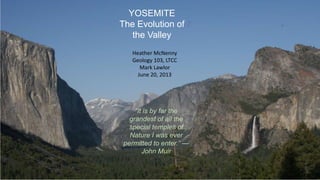 YOSEMITE
The Evolution of
the Valley
Heather McNenny
Geology 103, LTCC
Mark Lawlor
June 20, 2013
“It is by far the
grandest of all the
special temples of
Nature I was ever
permitted to enter.” —
John Muir
 