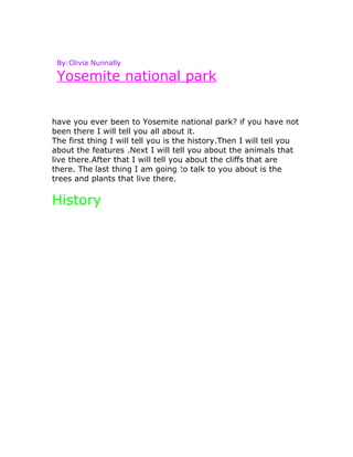 By:Olivia Nunnally

 Yosemite national park


have you ever been to Yosemite national park? if you have not
been there I will tell you all about it.
The first thing I will tell you is the history.Then I will tell you
about the features .Next I will tell you about the animals that
live there.After that I will tell you about the cliffs that are
there. The last thing I am going to talk to you about is the
trees and plants that live there.


History
 