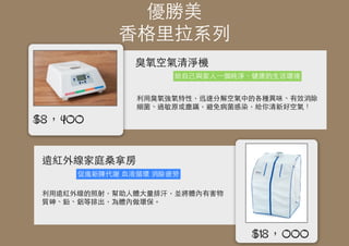 優勝美
⾹香格⾥里拉系列
臭氧空氣清淨機
遠紅外線家庭桑拿房
給⾃自⼰己與家⼈人⼀一個純淨、健康的⽣生活環境
利⽤用臭氧強氧特性，迅速分解空氣中的各種異味、有效消除
細菌、過敏原或塵蹣，避免病菌感染，給你清新好空氣！
促進新陳代謝 ⾎血液循環 消除疲勞
利⽤用遠紅外線的照射，幫助⼈人體⼤大量排汗，並將體內有害物
質砷、鉛、鋁等排出，為體內做環保。
$18，000
$8，400
 