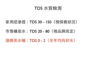 TDS ⽔水質檢測
家⽤用逆滲透：TDS 30 - 150（視保養狀況）
市售礦泉⽔水：TDS 20 - 80（視品牌⽽而定）
優勝美⽔水機：TDS 0 - 2（全年均有好⽔水）
 